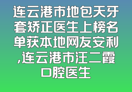 连云港市地包天牙套矫正医生上榜名单获本地网友安利，连云港市汪二霞口腔医生
