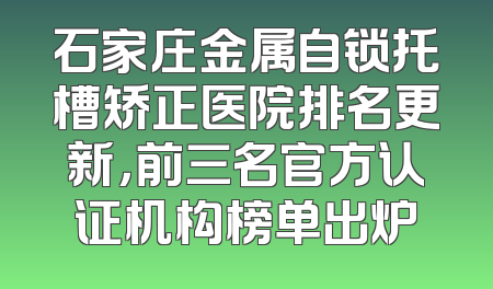 石家庄金属自锁托槽矫正医院排名更新，前三名官方认证机构榜单出炉
