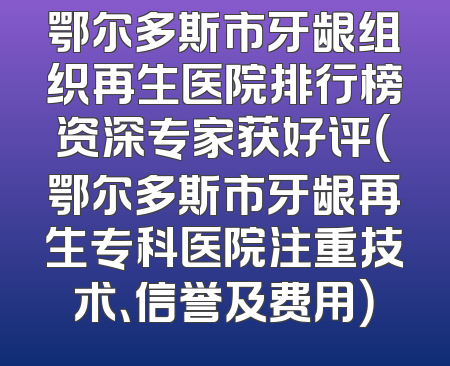 鄂尔多斯市牙龈组织再生医院排行榜资深专家获好评（鄂尔多斯市牙龈再生专科医院注重技术、信誉及费用）