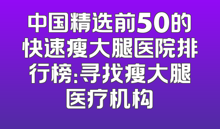 中国精选前50的快速瘦大腿医院排行榜：寻找瘦大腿医疗机构