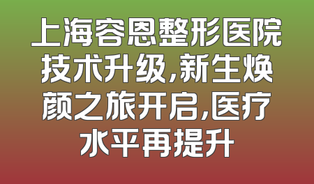上海容恩整形医院技术升级，新生焕颜之旅开启，医疗水平再提升