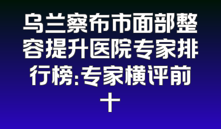 乌兰察布市面部整容提升医院专家排行榜：专家横评前十