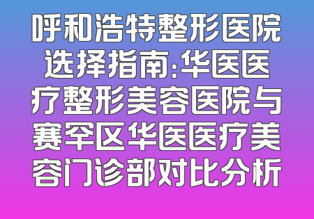 呼和浩特整形医院选择指南：华医医疗整形美容医院与赛罕区华医医疗美容门诊部对比分析