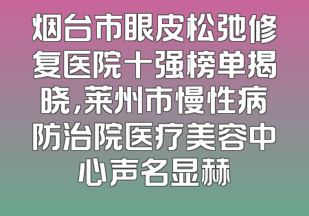 烟台市眼皮松弛修复医院十强榜单揭晓，莱州市慢性病防治院医疗美容中心声名显赫