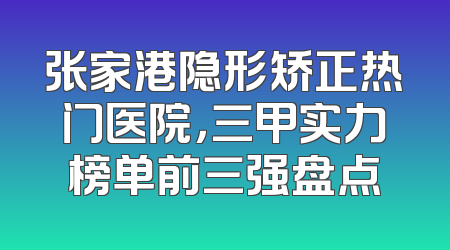张家港隐形矫正热门医院，三甲实力榜单前三强盘点