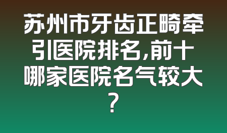 苏州市牙齿正畸牵引医院排名，前十哪家医院名气较大？
