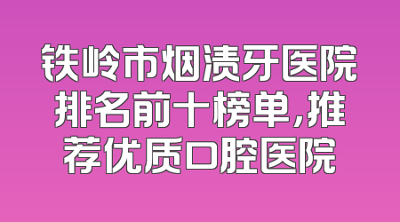 铁岭市烟渍牙医院排名前十榜单，推荐优质口腔医院