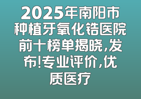 2025年南阳市种植牙氧化锆医院前十榜单揭晓，发布！专业评价，优质医疗