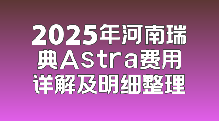 2025年河南瑞典Astra费用详解及明细整理