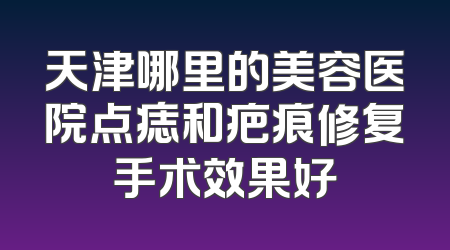 天津哪里的美容医院点痣和疤痕修复手术效果好