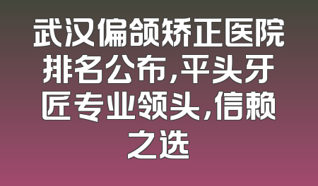 武汉偏颌矫正医院排名公布，平头牙匠专业领头，信赖之选