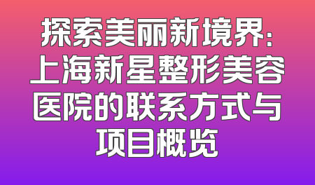 探索美丽新境界：上海新星整形美容医院的联系方式与项目概览