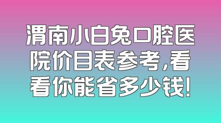 渭南小白兔口腔医院价目表参考，看看你能省多少钱！
