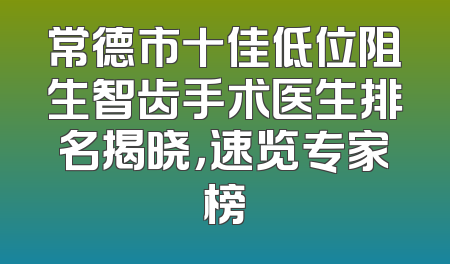 常德市十佳低位阻生智齿手术医生排名揭晓，速览专家榜