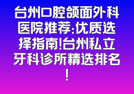 台州口腔颌面外科医院推荐：优质选择指南！台州私立牙科诊所精选排名！