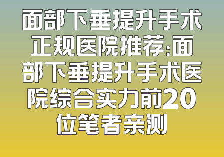 面部下垂提升手术正规医院推荐：面部下垂提升手术医院综合实力前20位笔者亲测