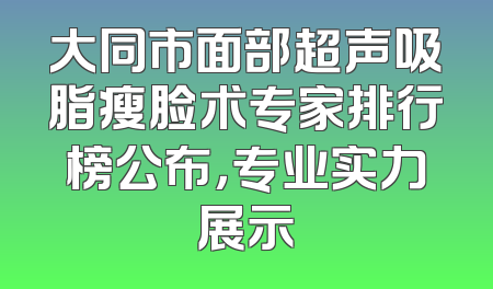 大同市面部超声吸脂瘦脸术专家排行榜公布，专业实力展示