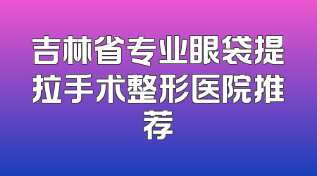 吉林省专业眼袋提拉手术整形医院推荐