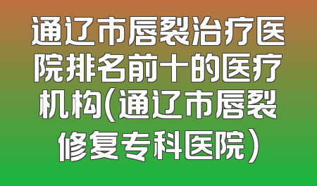 通辽市唇裂治疗医院排名前十的医疗机构（通辽市唇裂修复专科医院）