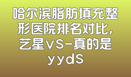 哈尔滨脂肪填充整形医院排名对比，艺星vs-真的是yyds