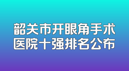 韶关市开眼角手术医院十强排名公布