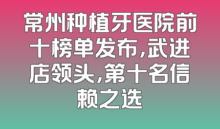 常州种植牙医院前十榜单发布，武进店领头，第十名信赖之选