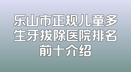 乐山市正规儿童多生牙拔除医院排名前十介绍