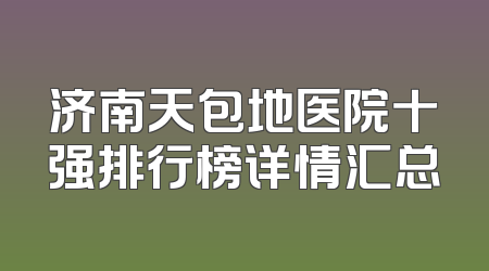 济南天包地医院十强排行榜详情汇总
