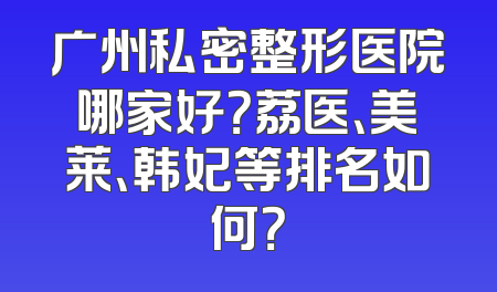 广州私密整形医院哪家好？荔医、美莱、韩妃等排名如何？
