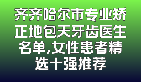 齐齐哈尔市专业矫正地包天牙齿医生名单，女性患者精选十强推荐