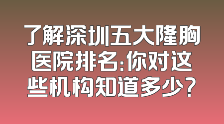 了解深圳五大隆胸医院排名：你对这些机构知道多少？