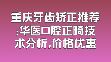 重庆牙齿矫正推荐：华医口腔正畸技术分析，价格优惠