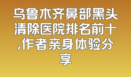 乌鲁木齐鼻部黑头清除医院排名前十，作者亲身体验分享