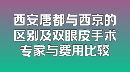 西安唐都与西京的区别及双眼皮手术专家与费用比较