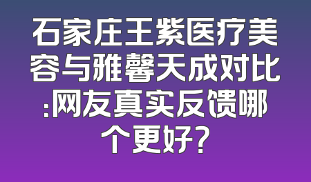 石家庄王紫医疗美容与雅馨天成对比：网友真实反馈哪个更好？