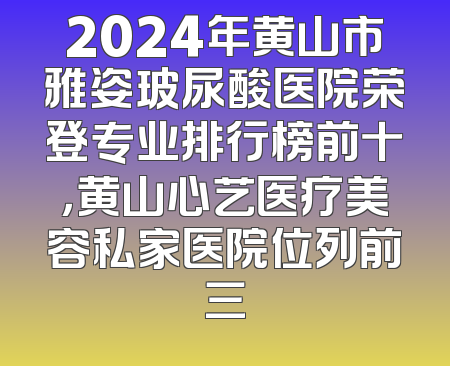 2024年黄山市雅姿玻尿酸医院荣登专业排行榜前十，黄山心艺医疗美容私家医院位列前三