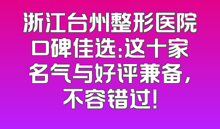 浙江台州整形医院口碑佳选：这十家名气与好评兼备，不容错过！