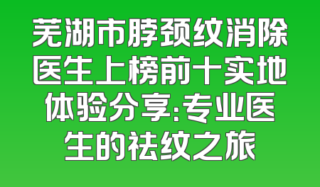 芜湖市脖颈纹消除医生上榜前十实地体验分享：专业医生的祛纹之旅