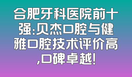 合肥牙科医院前十强：贝杰口腔与健雅口腔技术评价高，口碑卓越！