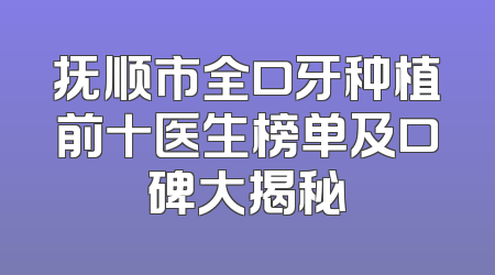 抚顺市全口牙种植前十医生榜单及口碑大揭秘