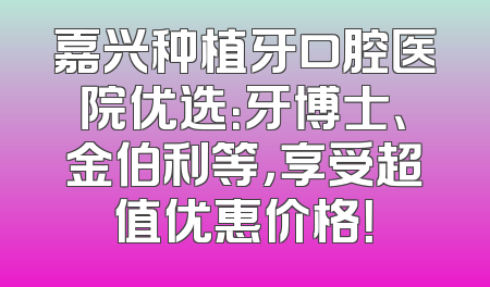 嘉兴种植牙口腔医院优选：牙博士、金伯利等，享受超值优惠价格！