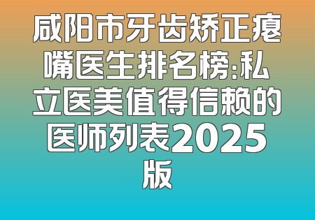 咸阳市牙齿矫正瘪嘴医生排名榜：私立医美值得信赖的医师列表2025版