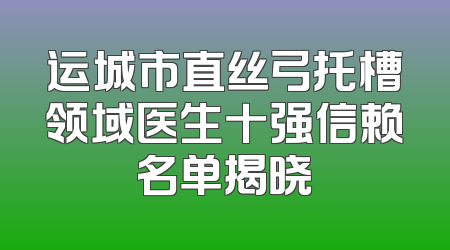 运城市直丝弓托槽领域医生十强信赖名单揭晓