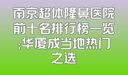 南京超体隆鼻医院前十名排行榜一览：华厦成当地热门之选