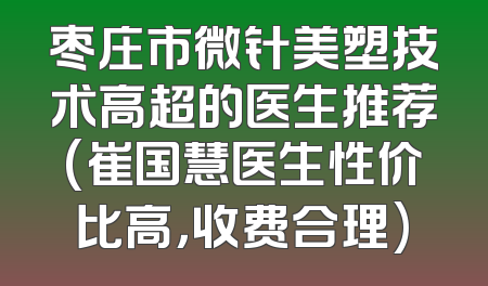 枣庄市微针美塑技术高超的医生推荐(崔国慧医生性价比高，收费合理)