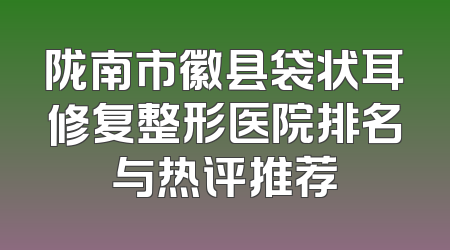 陇南市徽县袋状耳修复整形医院排名与热评推荐