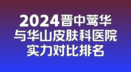2024晋中莺华与华山皮肤科医院实力对比排名