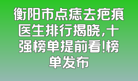 衡阳市点痣去疤痕医生排行揭晓，十强榜单提前看！榜单发布