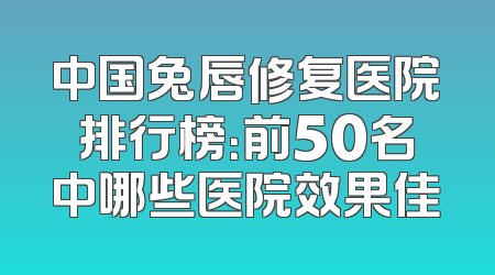 中国兔唇修复医院排行榜：前50名中哪些医院效果佳