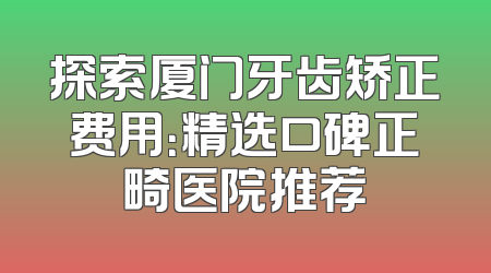 探索厦门牙齿矫正费用：精选口碑正畸医院推荐